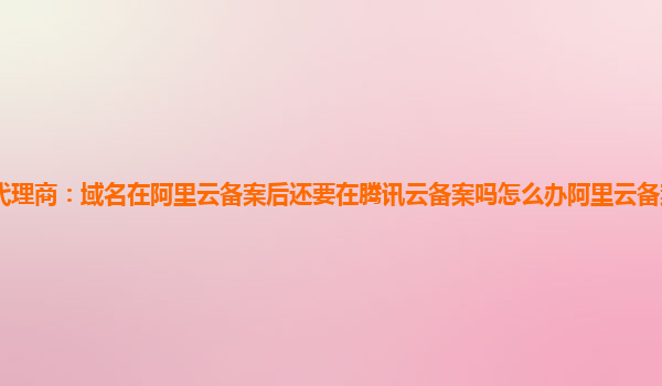 珠海腾讯云代理商：域名在阿里云备案后还要在腾讯云备案吗怎么办阿里云备案域名可以用腾讯云服务器吗