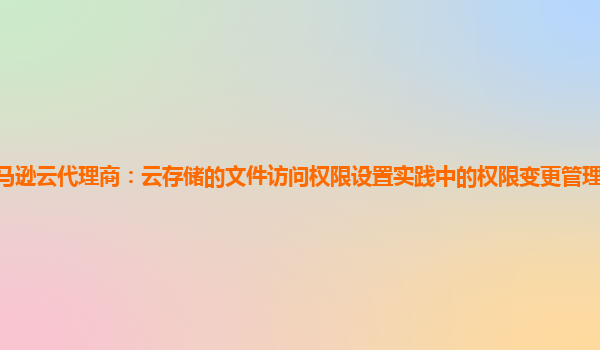亚马逊云代理商：云存储的文件访问权限设置实践中的权限变更管理流程如何优化？