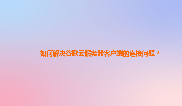 如何解决谷歌云服务器客户端的连接问题？