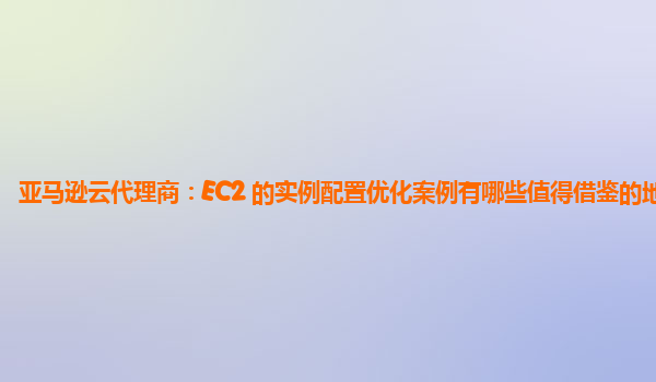 亚马逊云代理商：EC2 的实例配置优化案例有哪些值得借鉴的地方？