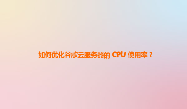 如何优化谷歌云服务器的 CPU 使用率？