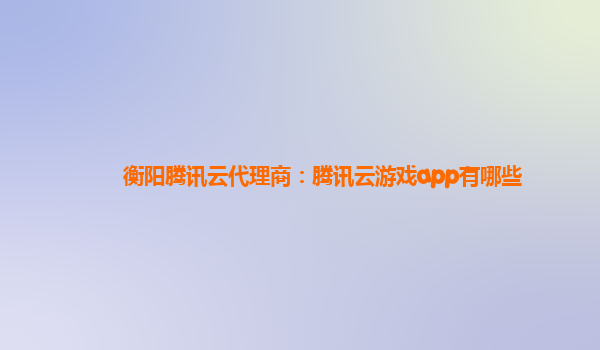衡阳腾讯云代理商：腾讯云游戏app有哪些