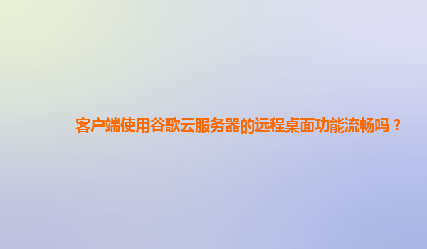 客户端使用谷歌云服务器的远程桌面功能流畅吗？
