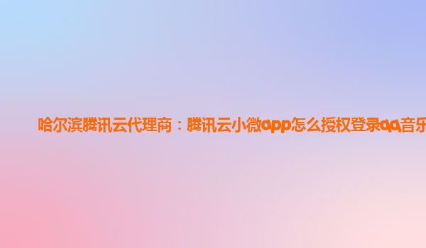 哈尔滨腾讯云代理商：腾讯云小微app怎么授权登录qq音乐