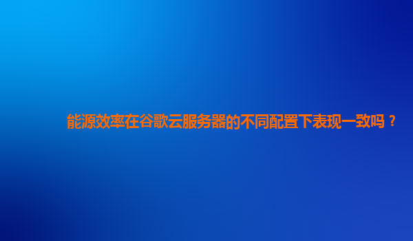 能源效率在谷歌云服务器的不同配置下表现一致吗？
