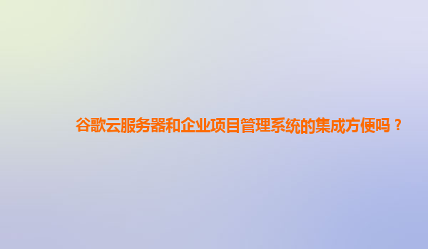 谷歌云服务器和企业项目管理系统的集成方便吗？