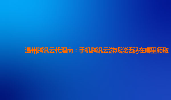 温州腾讯云代理商：手机腾讯云游戏激活码在哪里领取