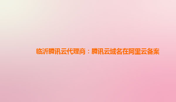 临沂腾讯云代理商：腾讯云域名在阿里云备案