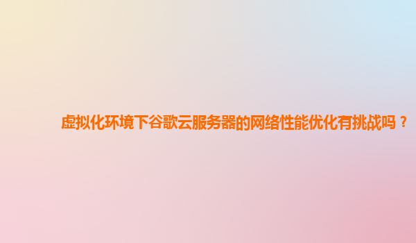 虚拟化环境下谷歌云服务器的网络性能优化有挑战吗？