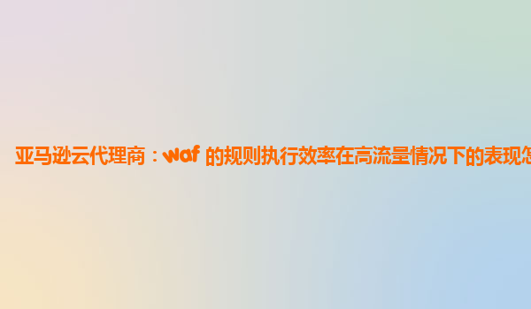 亚马逊云代理商：waf 的规则执行效率在高流量情况下的表现怎样？