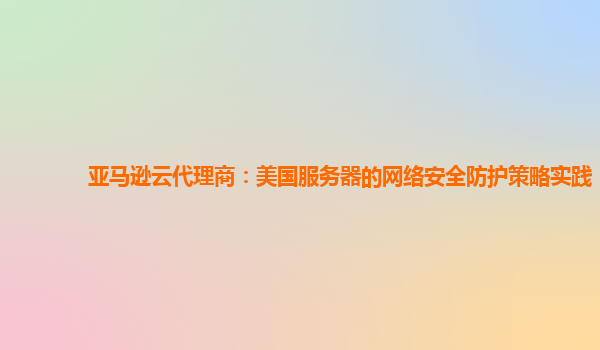 亚马逊云代理商：美国服务器的网络安全防护策略实践