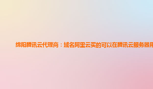 绵阳腾讯云代理商：域名阿里云买的可以在腾讯云服务器用吗