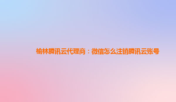 榆林腾讯云代理商：微信怎么注销腾讯云账号