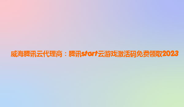 威海腾讯云代理商：腾讯start云游戏激活码免费领取2023