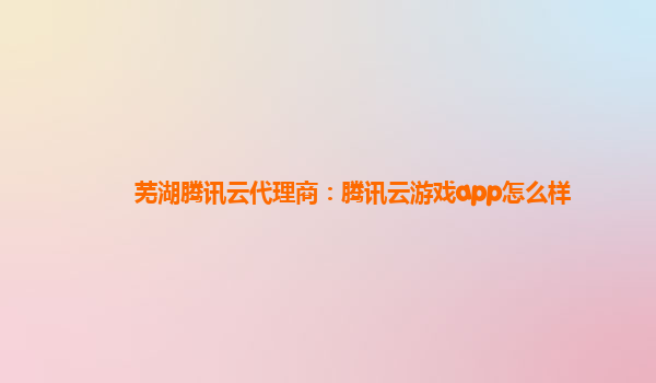 芜湖腾讯云代理商：腾讯云游戏app怎么样