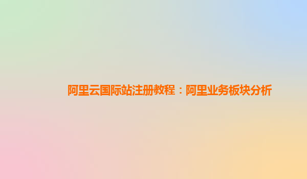 阿里云国际站注册教程：阿里业务板块分析
