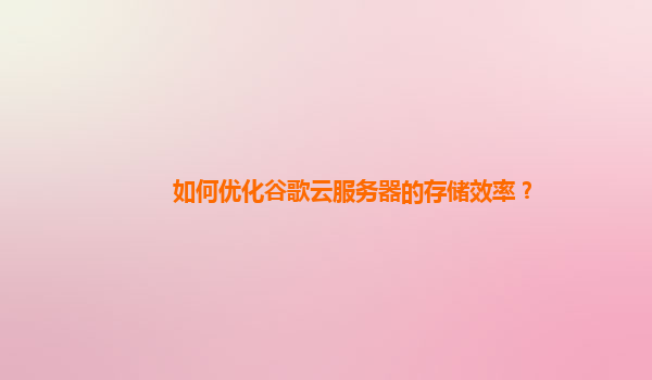 如何优化谷歌云服务器的存储效率？
