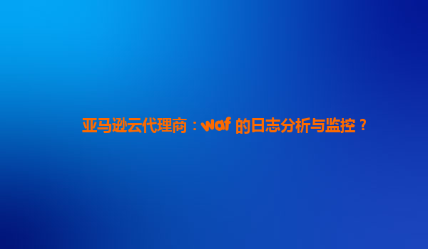 亚马逊云代理商：waf 的日志分析与监控？