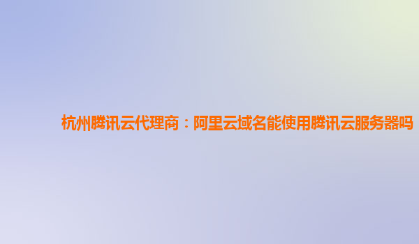 杭州腾讯云代理商：阿里云域名能使用腾讯云服务器吗
