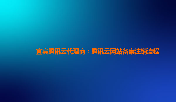宜宾腾讯云代理商：腾讯云网站备案注销流程