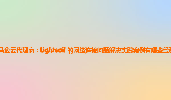 亚马逊云代理商：Lightsail 的网络连接问题解决实践案例有哪些经验？
