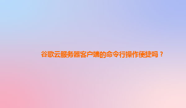 谷歌云服务器客户端的命令行操作便捷吗？