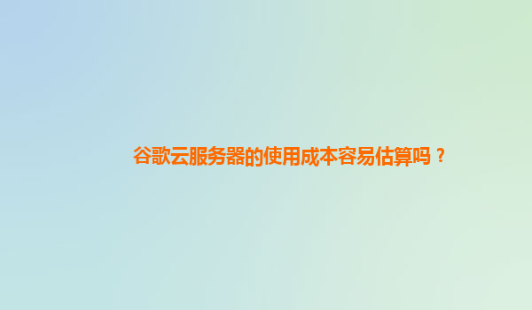 谷歌云服务器的使用成本容易估算吗？
