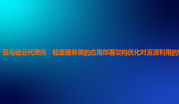 亚马逊云代理商：轻量服务器的应用部署架构优化对资源利用的影响如何？