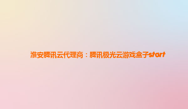 淮安腾讯云代理商：腾讯极光云游戏盒子start
