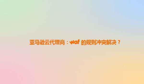 亚马逊云代理商：waf 的规则冲突解决？