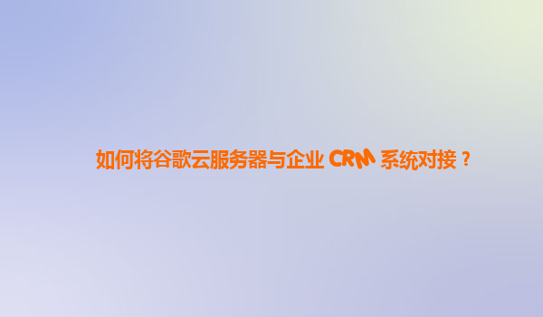 如何将谷歌云服务器与企业 CRM 系统对接？