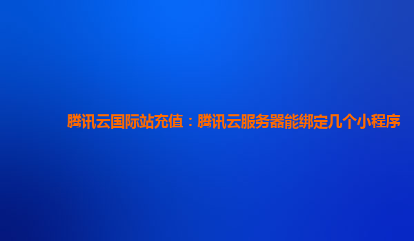 腾讯云国际站充值：腾讯云服务器能绑定几个小程序