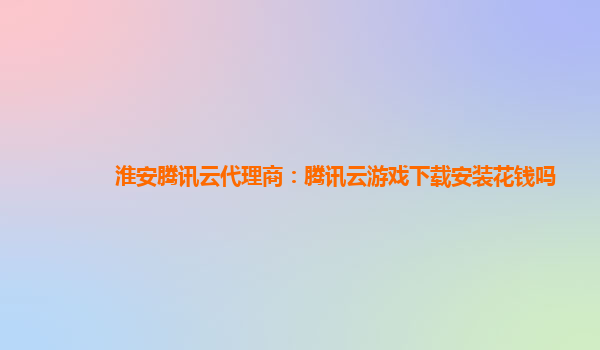 淮安腾讯云代理商：腾讯云游戏下载安装花钱吗
