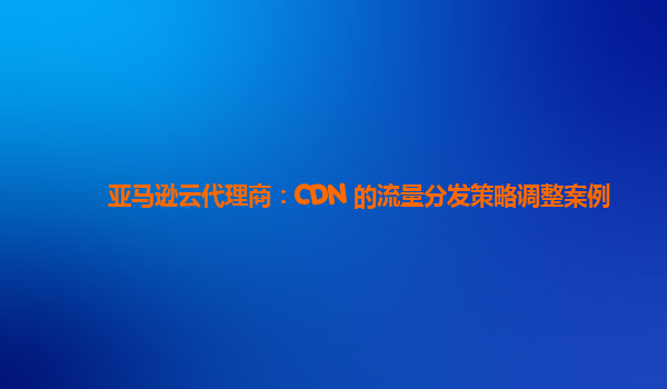 亚马逊云代理商：CDN 的流量分发策略调整案例