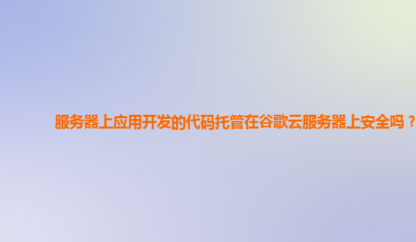 服务器上应用开发的代码托管在谷歌云服务器上安全吗？
