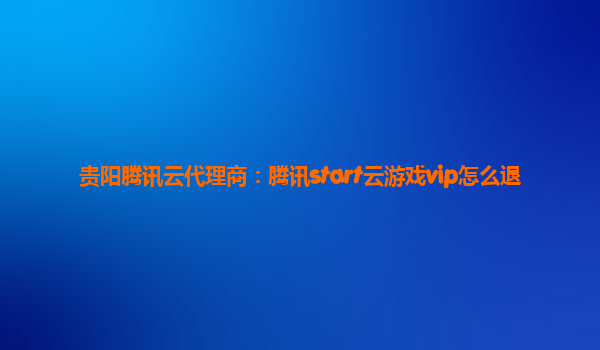 贵阳腾讯云代理商：腾讯start云游戏vip怎么退
