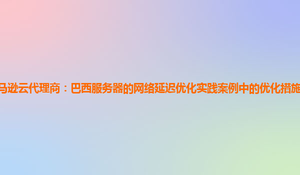 亚马逊云代理商：巴西服务器的网络延迟优化实践案例中的优化措施长期效果如何？