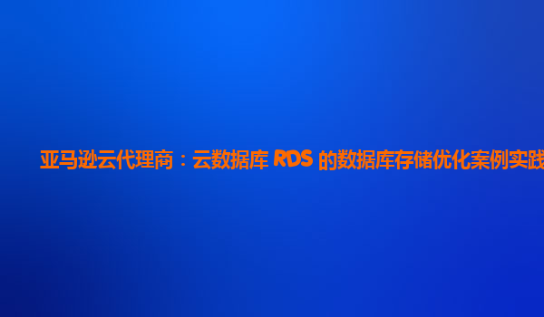 亚马逊云代理商：云数据库 RDS 的数据库存储优化案例实践