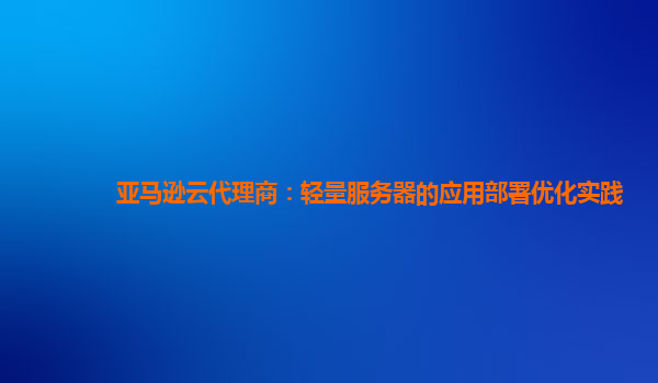 亚马逊云代理商：轻量服务器的应用部署优化实践