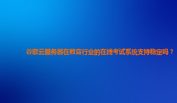 谷歌云服务器在教育行业的在线考试系统支持稳定吗？