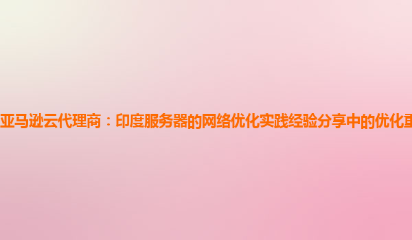 亚马逊云代理商：印度服务器的网络优化实践经验分享中的优化重点是什么？