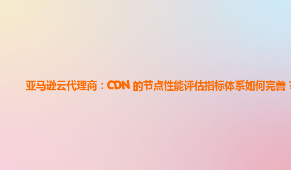 亚马逊云代理商：CDN 的节点性能评估指标体系如何完善？