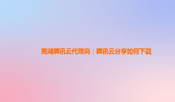 芜湖腾讯云代理商：腾讯云分享如何下载