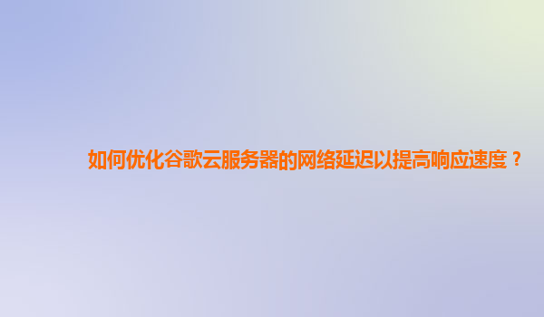 如何优化谷歌云服务器的网络延迟以提高响应速度？
