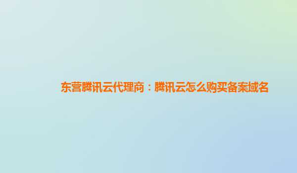 东营腾讯云代理商：腾讯云怎么购买备案域名