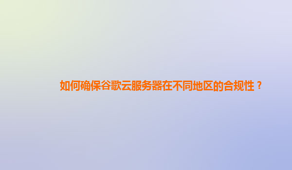 如何确保谷歌云服务器在不同地区的合规性？