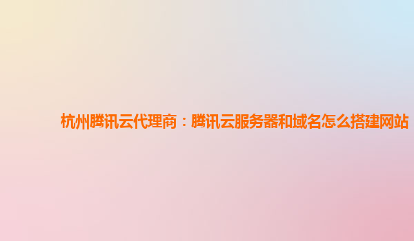 杭州腾讯云代理商：腾讯云服务器和域名怎么搭建网站