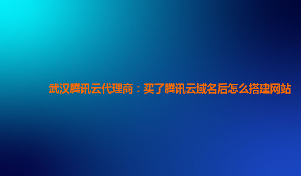 武汉腾讯云代理商：买了腾讯云域名后怎么搭建网站