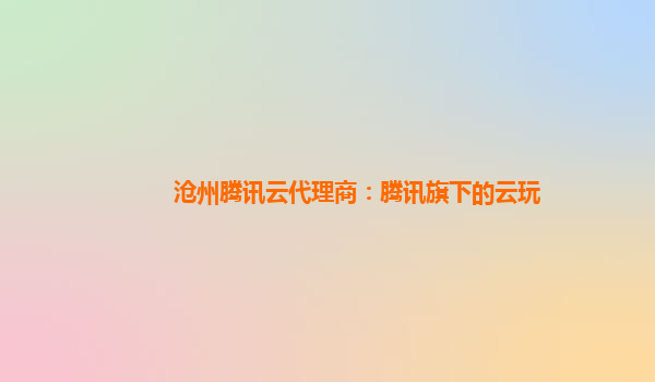 沧州腾讯云代理商：腾讯旗下的云玩