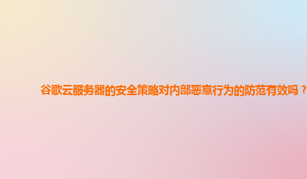 谷歌云服务器的安全策略对内部恶意行为的防范有效吗？